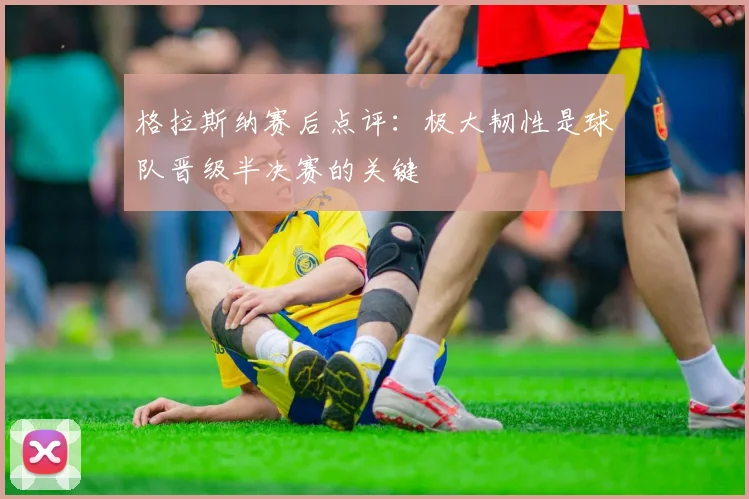 格拉斯纳赛后点评：极大韧性是球队晋级半决赛的关键