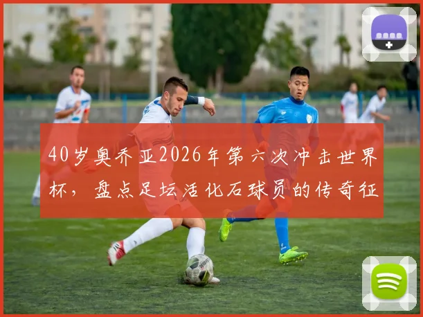 40岁奥乔亚2026年第六次冲击世界杯，盘点足坛活化石球员的传奇征程