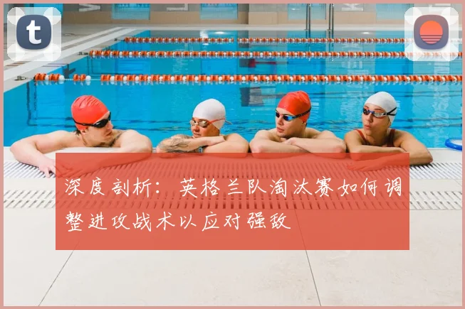 深度剖析：英格兰队淘汰赛如何调整进攻战术以应对强敌
