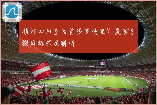 穆帅回归皇马首签罗德里？夏窗引援目标深度解析