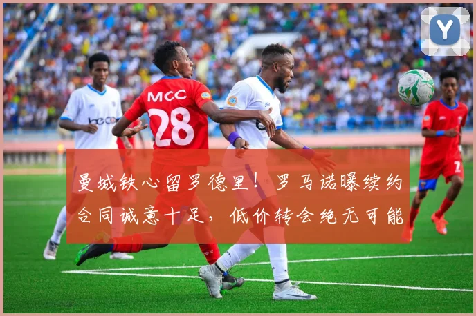曼城铁心留罗德里！罗马诺曝续约合同诚意十足，低价转会绝无可能