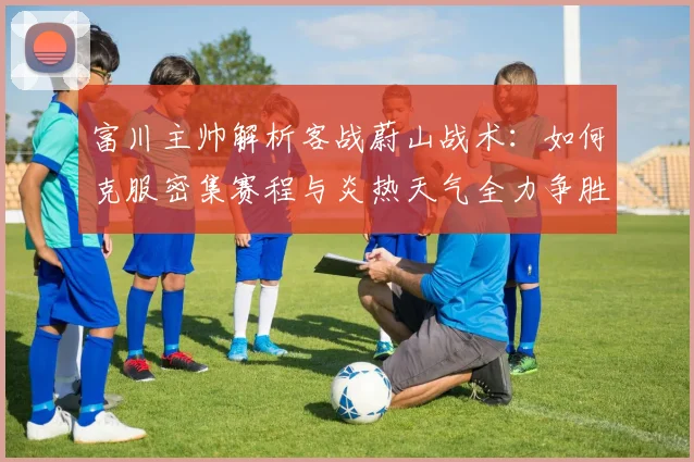 富川主帅解析客战蔚山战术：如何克服密集赛程与炎热天气全力争胜