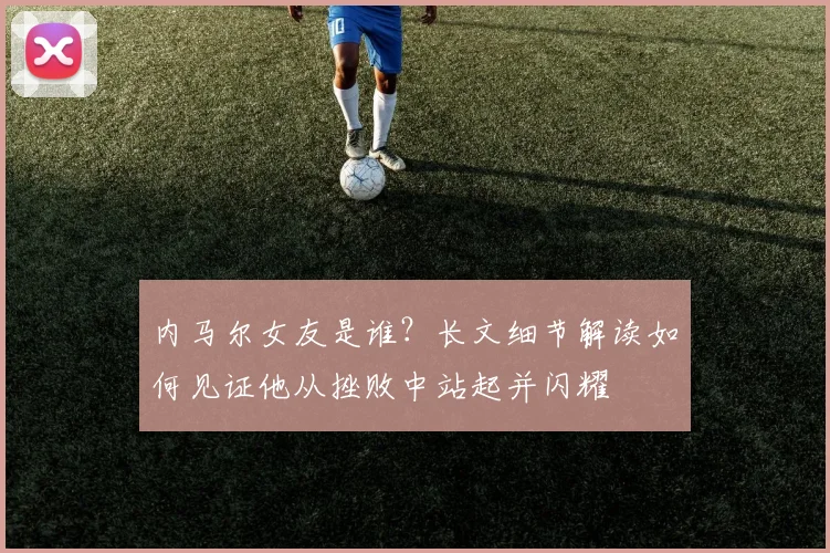 内马尔女友是谁？长文细节解读如何见证他从挫败中站起并闪耀