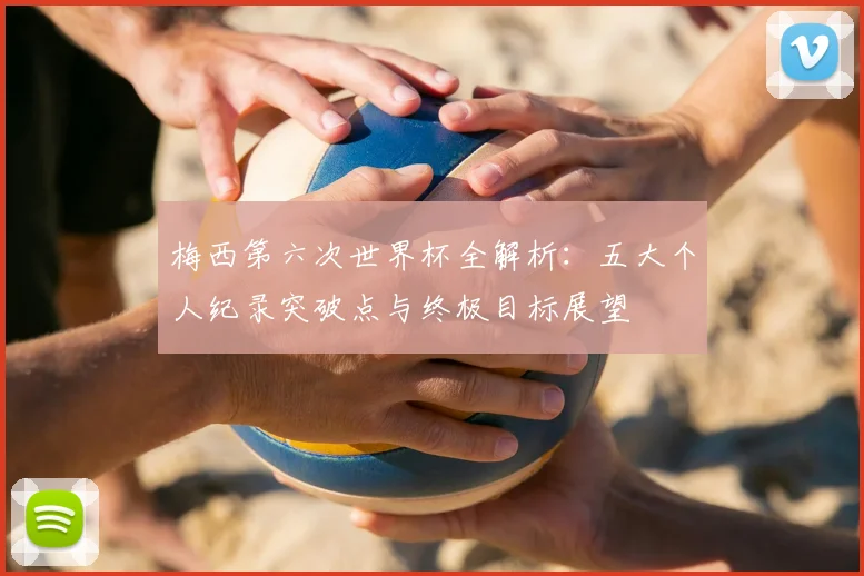 梅西第六次世界杯全解析：五大个人纪录突破点与终极目标展望