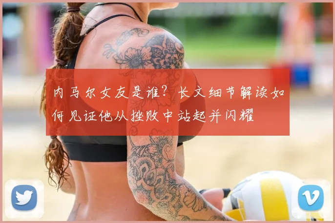 内马尔女友是谁？长文细节解读如何见证他从挫败中站起并闪耀