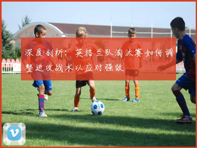 深度剖析：英格兰队淘汰赛如何调整进攻战术以应对强敌