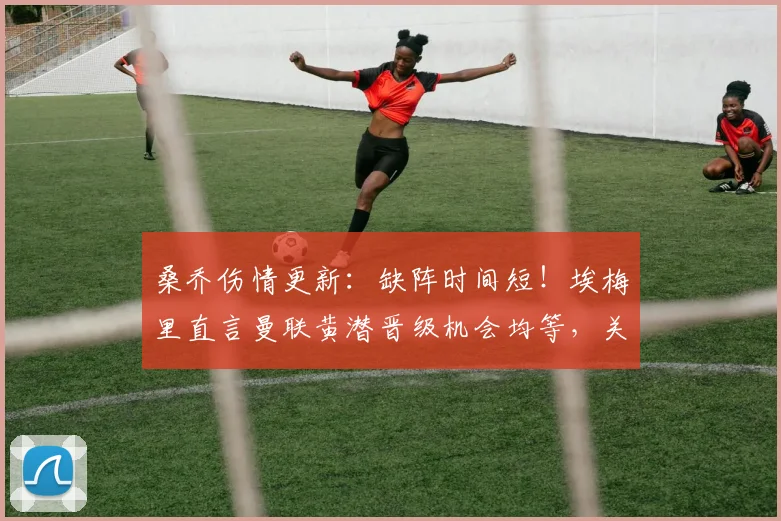 桑乔伤情更新：缺阵时间短！埃梅里直言曼联黄潜晋级机会均等，关键战前瞻