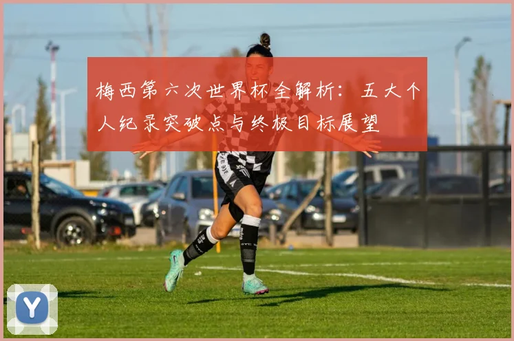 梅西第六次世界杯全解析:五大个人纪录突破点与终极目标展望